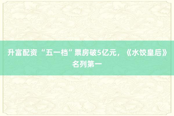 升富配资 “五一档”票房破5亿元，《水饺皇后》名列第一