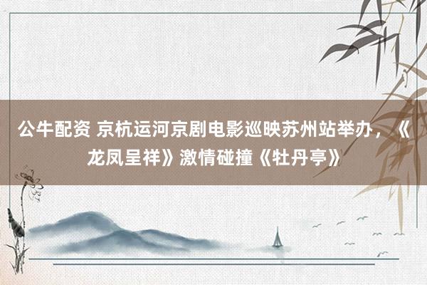 公牛配资 京杭运河京剧电影巡映苏州站举办，《龙凤呈祥》激情碰撞《牡丹亭》
