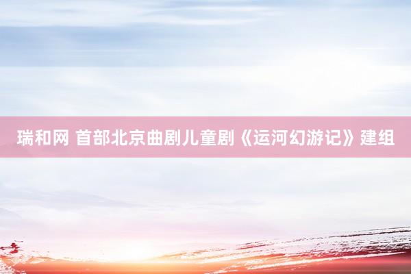 瑞和网 首部北京曲剧儿童剧《运河幻游记》建组