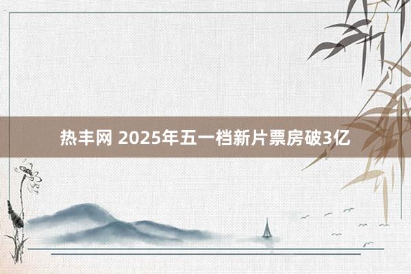 热丰网 2025年五一档新片票房破3亿