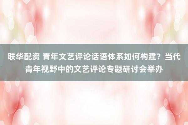 联华配资 青年文艺评论话语体系如何构建？当代青年视野中的文艺评论专题研讨会举办