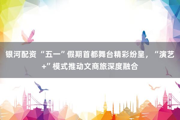 银河配资 “五一”假期首都舞台精彩纷呈，“演艺+”模式推动文商旅深度融合