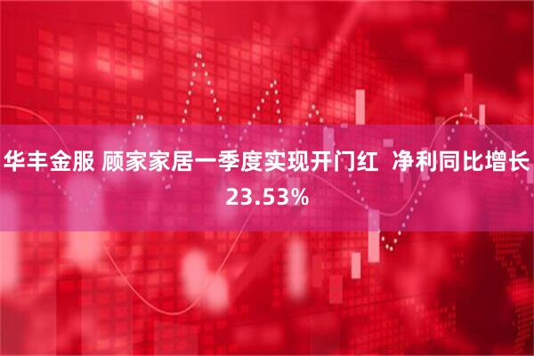 华丰金服 顾家家居一季度实现开门红  净利同比增长23.53%
