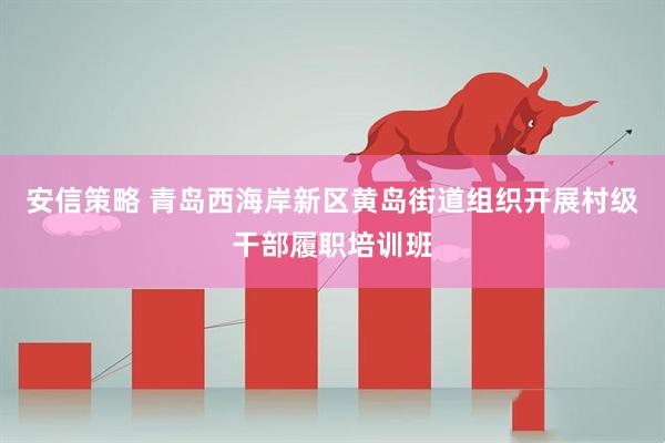 安信策略 青岛西海岸新区黄岛街道组织开展村级干部履职培训班