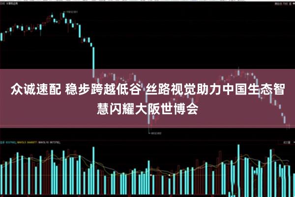 众诚速配 稳步跨越低谷 丝路视觉助力中国生态智慧闪耀大阪世博会