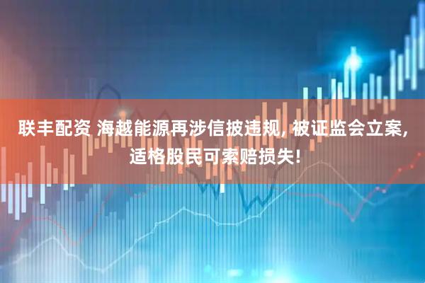 联丰配资 海越能源再涉信披违规, 被证监会立案, 适格股民可索赔损失!