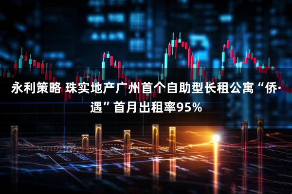 永利策略 珠实地产广州首个自助型长租公寓“侨·遇”首月出租率95%