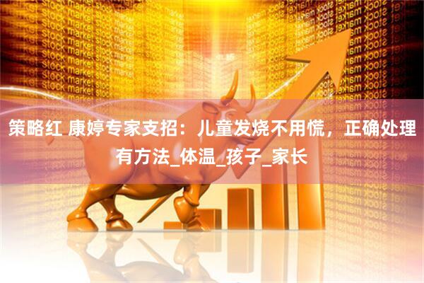 策略红 康婷专家支招：儿童发烧不用慌，正确处理有方法_体温_孩子_家长