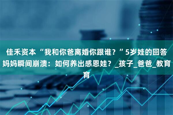 佳禾资本 “我和你爸离婚你跟谁？”5岁娃的回答妈妈瞬间崩溃：如何养出感恩娃？_孩子_爸爸_教育