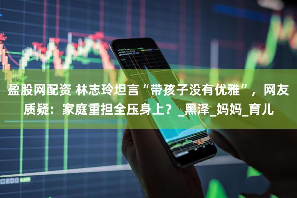 盈股网配资 林志玲坦言“带孩子没有优雅”，网友质疑：家庭重担全压身上？_黑泽_妈妈_育儿