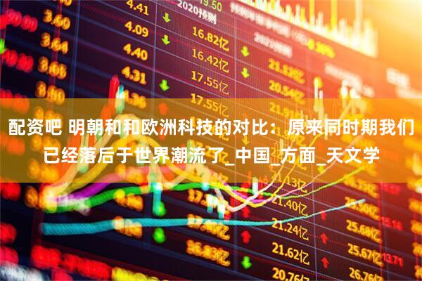 配资吧 明朝和和欧洲科技的对比：原来同时期我们已经落后于世界潮流了_中国_方面_天文学