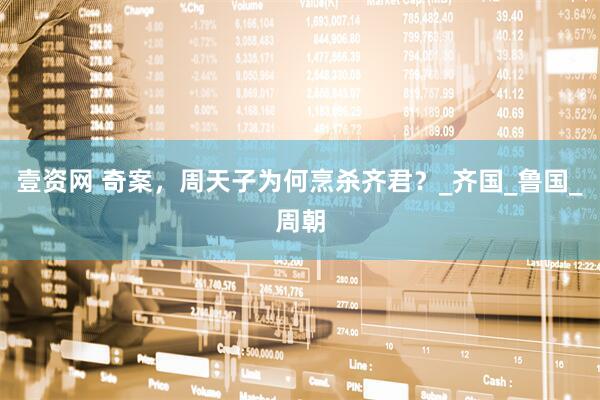 壹资网 奇案，周天子为何烹杀齐君？_齐国_鲁国_周朝
