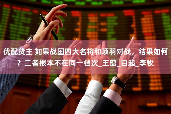优配货主 如果战国四大名将和项羽对战，结果如何？二者根本不在同一档次_王翦_白起_李牧