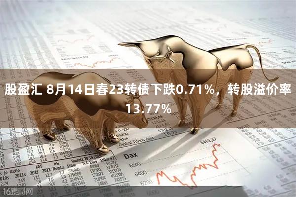 股盈汇 8月14日春23转债下跌0.71%，转股溢价率13.77%