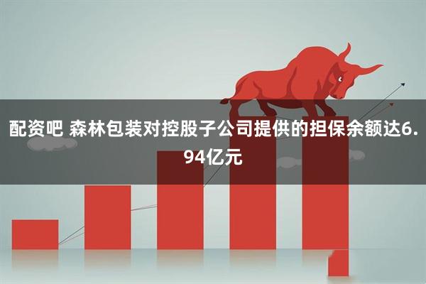 配资吧 森林包装对控股子公司提供的担保余额达6.94亿元