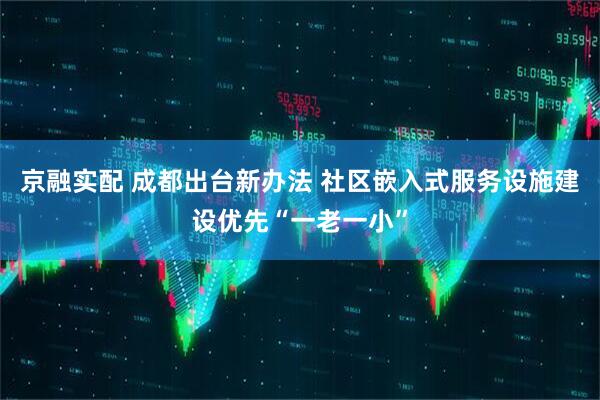 京融实配 成都出台新办法 社区嵌入式服务设施建设优先“一老一小”