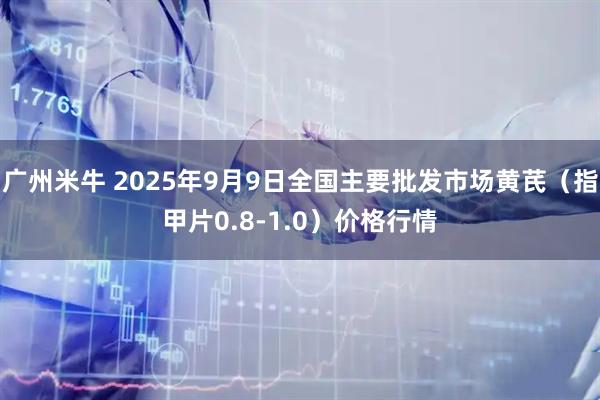 广州米牛 2025年9月9日全国主要批发市场黄芪（指甲片0.8-1.0）价格行情