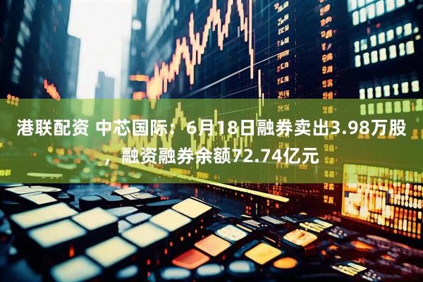 港联配资 中芯国际：6月18日融券卖出3.98万股，融资融券余额72.74亿元